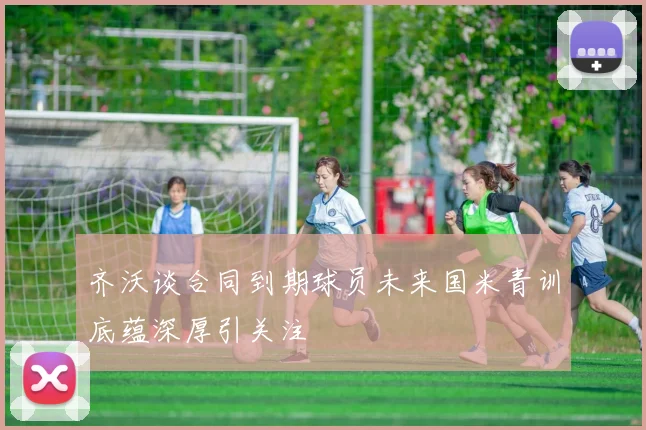 齐沃谈合同到期球员未来国米青训底蕴深厚引关注