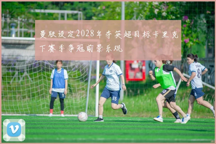 曼联设定2028年夺英超目标卡里克下赛季争冠前景乐观