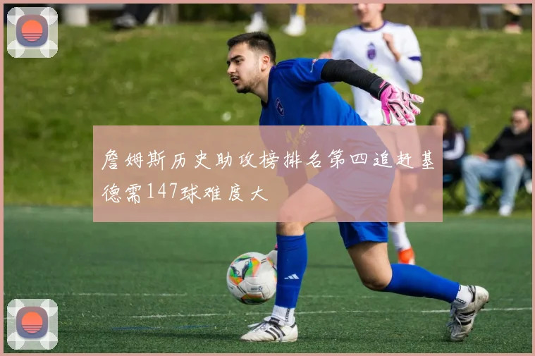 詹姆斯历史助攻榜排名第四追赶基德需147球难度大