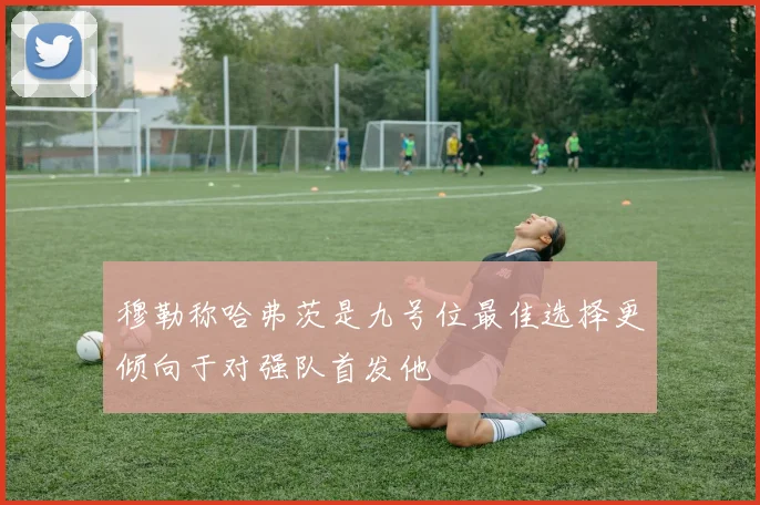 穆勒称哈弗茨是九号位最佳选择更倾向于对强队首发他