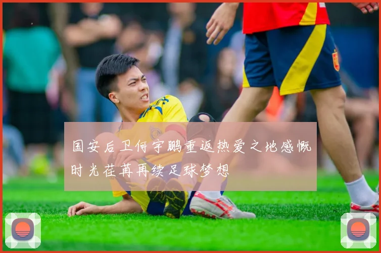 国安后卫何宇鹏重返热爱之地感慨时光荏苒再续足球梦想