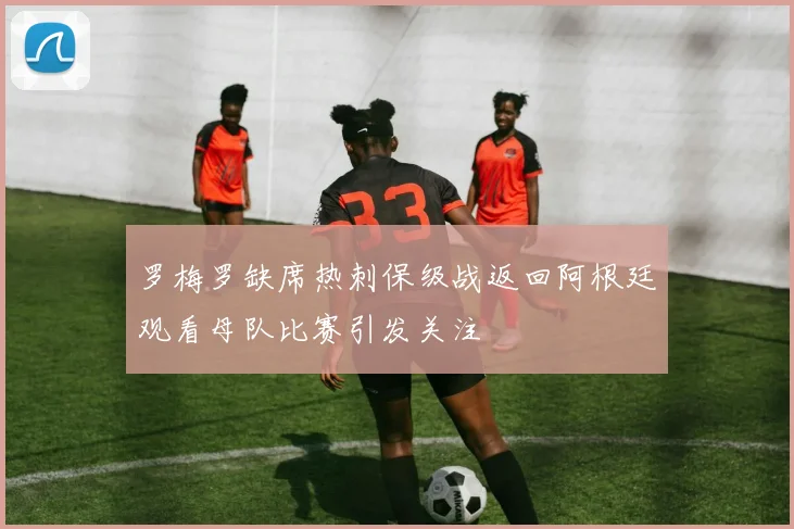 罗梅罗缺席热刺保级战返回阿根廷观看母队比赛引发关注