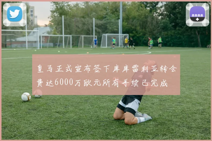 皇马正式宣布签下库库雷利亚转会费达6000万欧元所有手续已完成