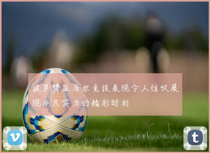 波罗赞亚马尔竞技表现令人惊叹展现非凡实力的精彩时刻