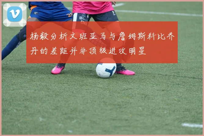杨毅分析文班亚马与詹姆斯科比乔丹的差距并非顶级进攻明星