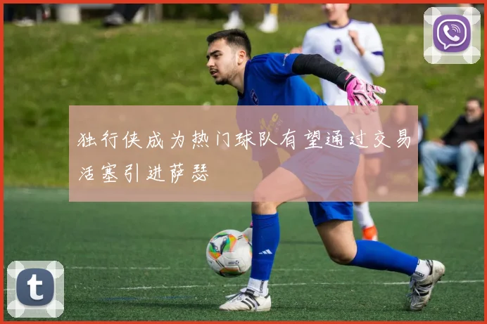 独行侠成为热门球队有望通过交易活塞引进萨瑟