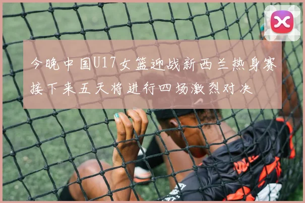 今晚中国U17女篮迎战新西兰热身赛接下来五天将进行四场激烈对决