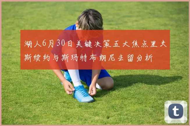 湖人6月30日关键决策五大焦点里夫斯续约与斯玛特布朗尼去留分析