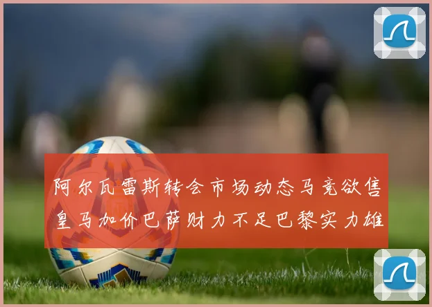 阿尔瓦雷斯转会市场动态马竞欲售皇马加价巴萨财力不足巴黎实力雄厚
