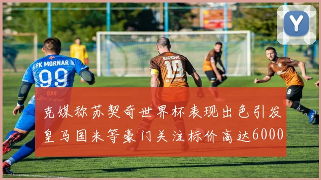 克媒称苏契奇世界杯表现出色引发皇马国米等豪门关注标价高达6000万欧