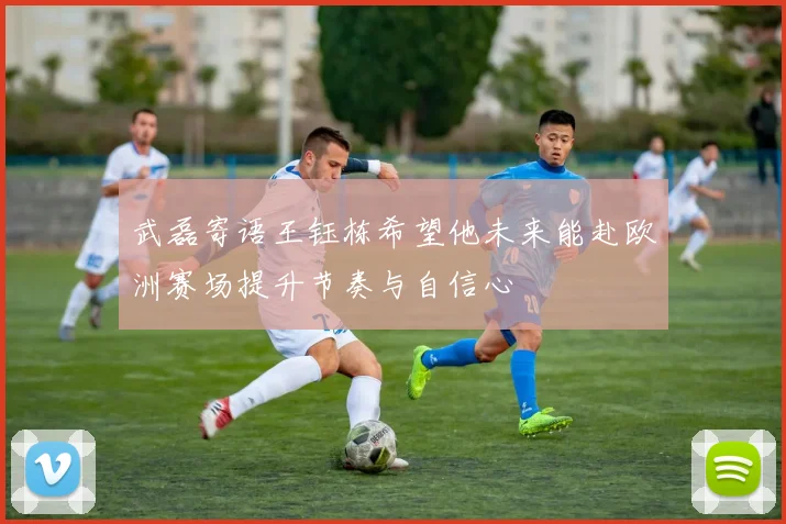 武磊寄语王钰栋希望他未来能赴欧洲赛场提升节奏与自信心