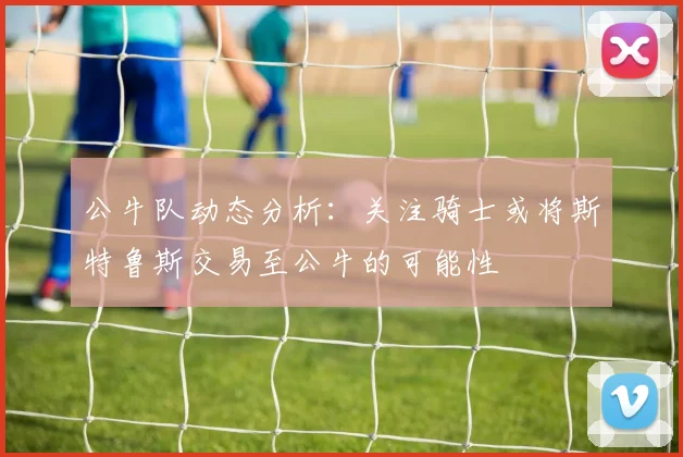 公牛队动态分析：关注骑士或将斯特鲁斯交易至公牛的可能性