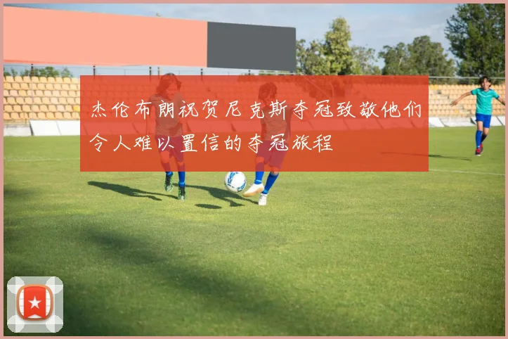 杰伦布朗祝贺尼克斯夺冠致敬他们令人难以置信的夺冠旅程