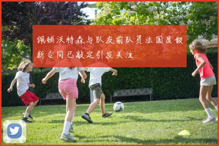 佩顿沃特森与队友前队员法国度假新合同已敲定引发关注