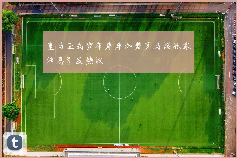 皇马正式宣布库库加盟罗马诺独家消息引发热议