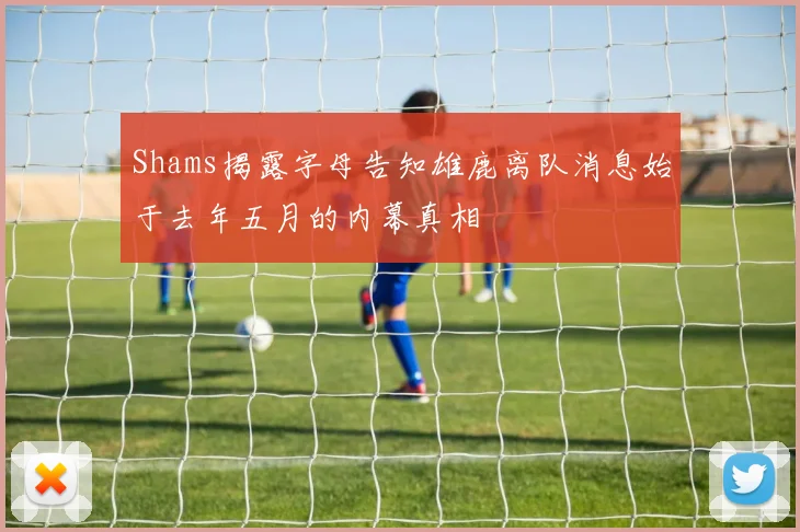 Shams揭露字母告知雄鹿离队消息始于去年五月的内幕真相