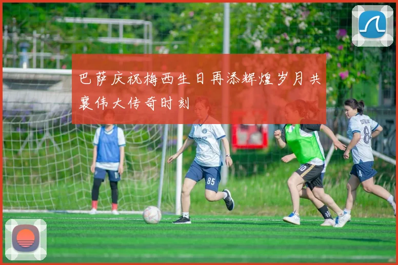 巴萨庆祝梅西生日再添辉煌岁月共襄伟大传奇时刻