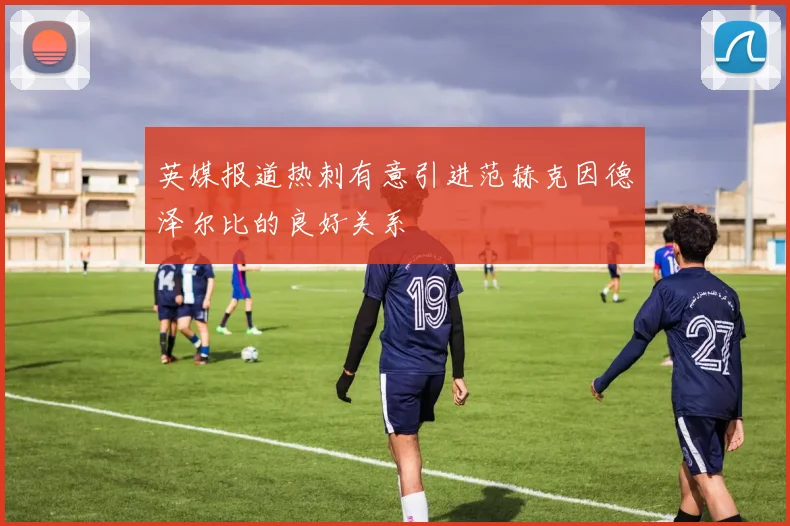 英媒报道热刺有意引进范赫克因德泽尔比的良好关系