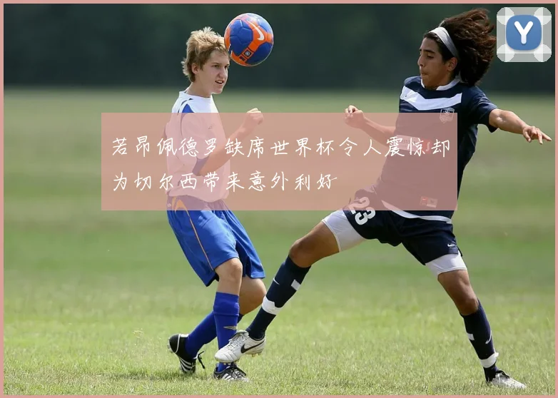 若昂佩德罗缺席世界杯令人震惊却为切尔西带来意外利好