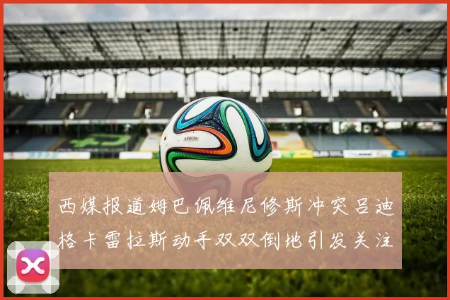 西媒报道姆巴佩维尼修斯冲突吕迪格卡雷拉斯动手双双倒地引发关注