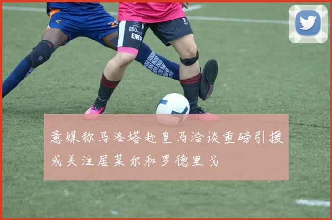 意媒称马洛塔赴皇马洽谈重磅引援或关注居莱尔和罗德里戈