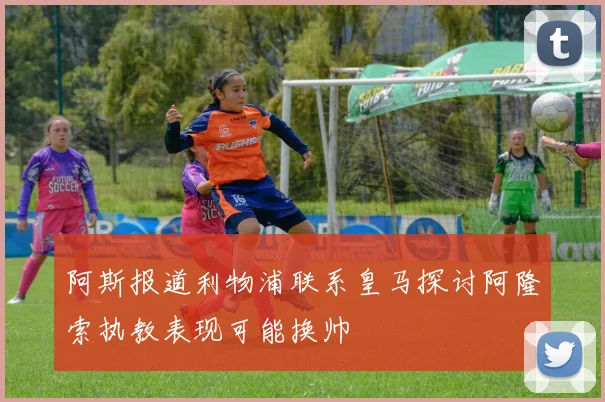 阿斯报道利物浦联系皇马探讨阿隆索执教表现可能换帅