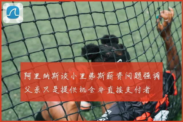 阿里纳斯谈小里弗斯薪资问题强调父亲只是提供机会非直接支付者