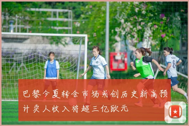 巴黎今夏转会市场或创历史新高预计卖人收入将超三亿欧元