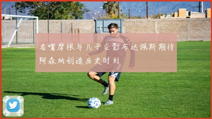 名嘴摩根与儿子合影布达佩斯期待阿森纳创造历史时刻