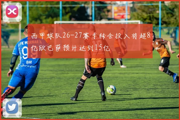 西甲球队26-27赛季转会投入将超8亿欧巴萨预计达到15亿