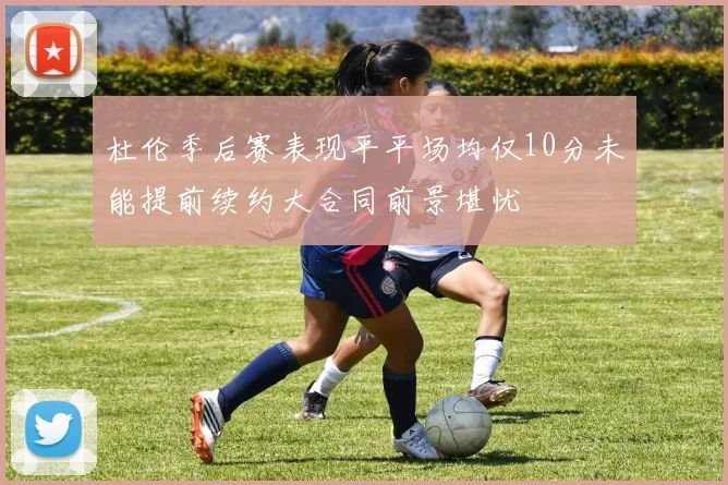 杜伦季后赛表现平平场均仅10分未能提前续约大合同前景堪忧
