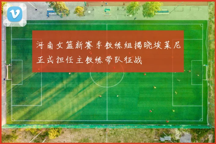 河南女篮新赛季教练组揭晓埃莱尼正式担任主教练带队征战