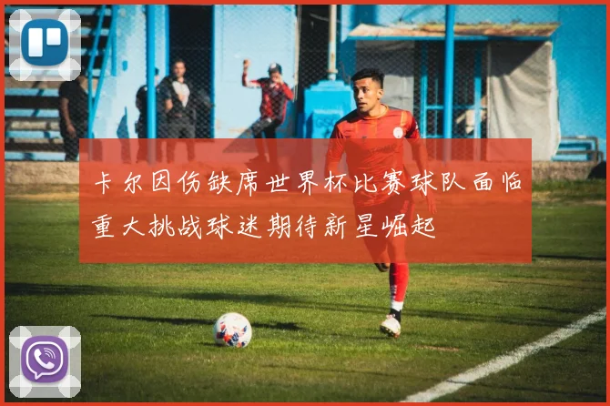 卡尔因伤缺席世界杯比赛球队面临重大挑战球迷期待新星崛起