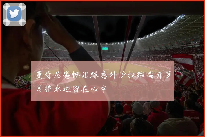 曼奇尼感慨进球意外沙拉维离开罗马将永远留在心中