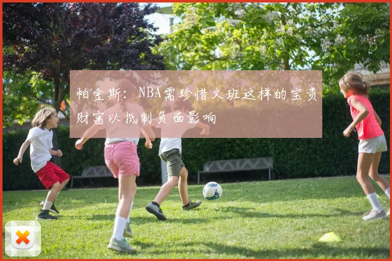 帕金斯：NBA需珍惜文班这样的宝贵财富以抵制负面影响