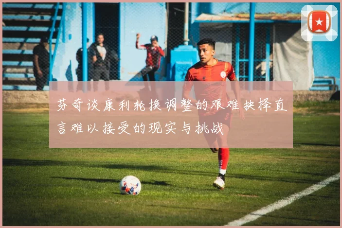 芬奇谈康利轮换调整的艰难抉择直言难以接受的现实与挑战