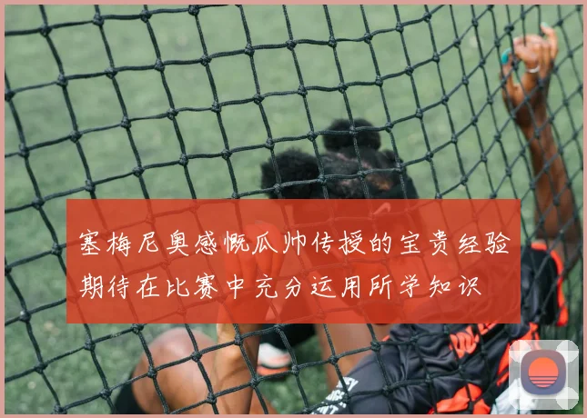 塞梅尼奥感慨瓜帅传授的宝贵经验期待在比赛中充分运用所学知识