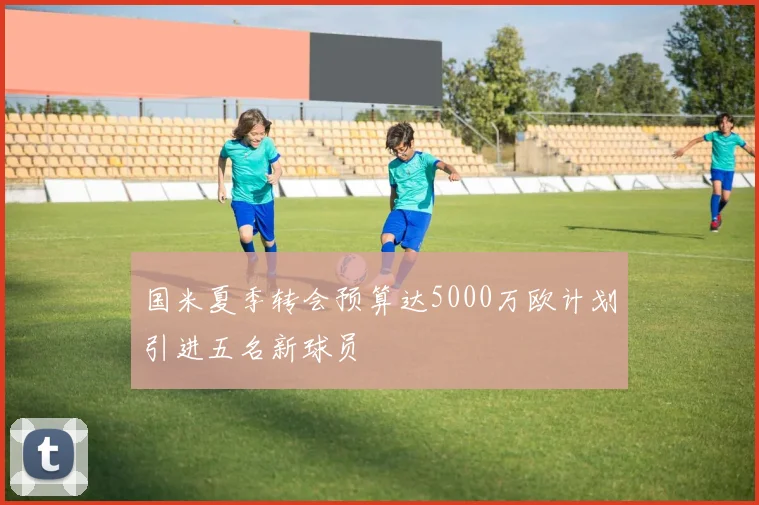 国米夏季转会预算达5000万欧计划引进五名新球员